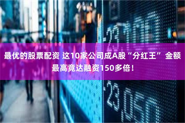 最优的股票配资 这10家公司成A股“分红王” 金额最高竟达融资150多倍！