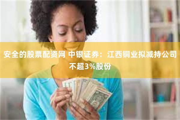 安全的股票配资网 中银证券：江西铜业拟减持公司不超3%股份