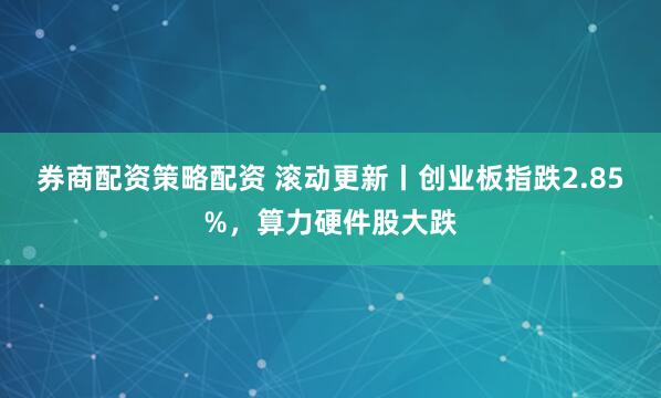 券商配资策略配资 滚动更新丨创业板指跌2.85%，算力硬件股大跌