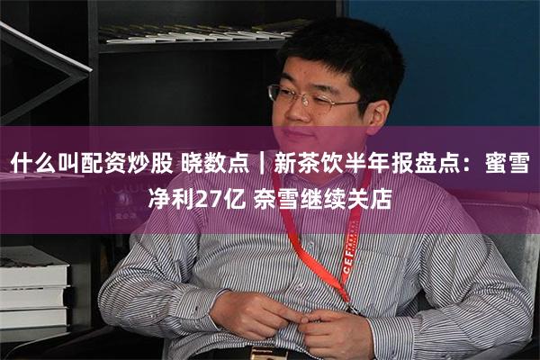 什么叫配资炒股 晓数点｜新茶饮半年报盘点：蜜雪净利27亿 奈雪继续关店