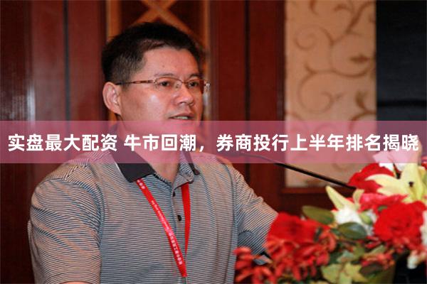 实盘最大配资 牛市回潮，券商投行上半年排名揭晓