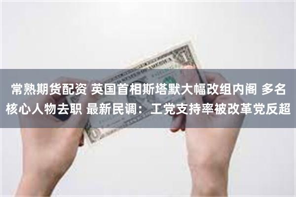 常熟期货配资 英国首相斯塔默大幅改组内阁 多名核心人物去职 最新民调：工党支持率被改革党反超