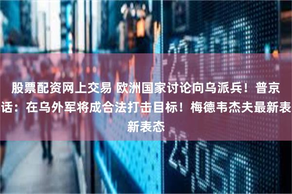 股票配资网上交易 欧洲国家讨论向乌派兵！普京喊话：在乌外军将成合法打击目标！梅德韦杰夫最新表态