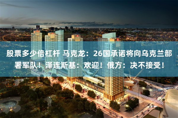 股票多少倍杠杆 马克龙：26国承诺将向乌克兰部署军队！泽连斯基：欢迎！俄方：决不接受！