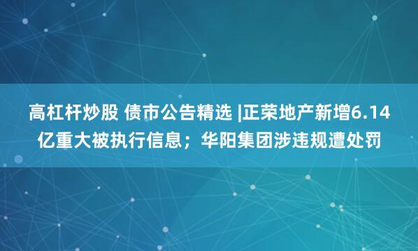 高杠杆炒股 债市公告精选 |正荣地产新增6.14亿重大被执行信息；华阳集团涉违规遭处罚