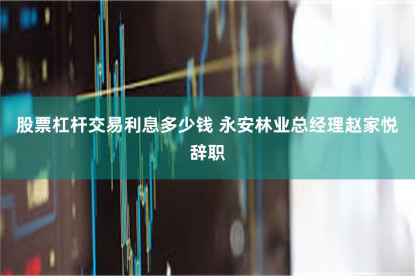 股票杠杆交易利息多少钱 永安林业总经理赵家悦辞职