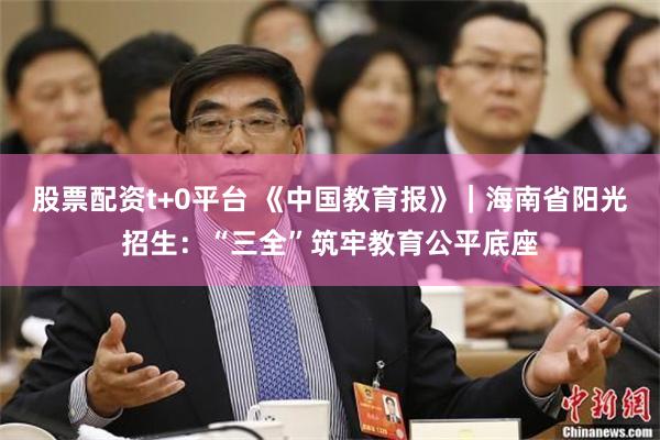 股票配资t+0平台 《中国教育报》|海南省阳光招生:“三全”筑牢教育公平底座