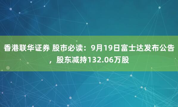 香港联华证券 股市必读：9月19日富士达发布公告，股东减持132.06万股