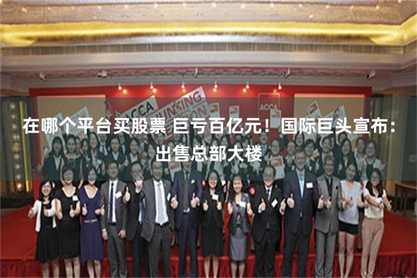 在哪个平台买股票 巨亏百亿元!国际巨头宣布:出售总部大楼