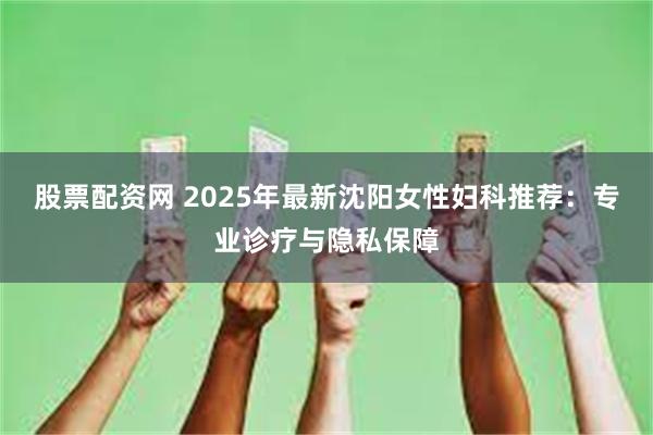股票配资网 2025年最新沈阳女性妇科推荐：专业诊疗与隐私保障