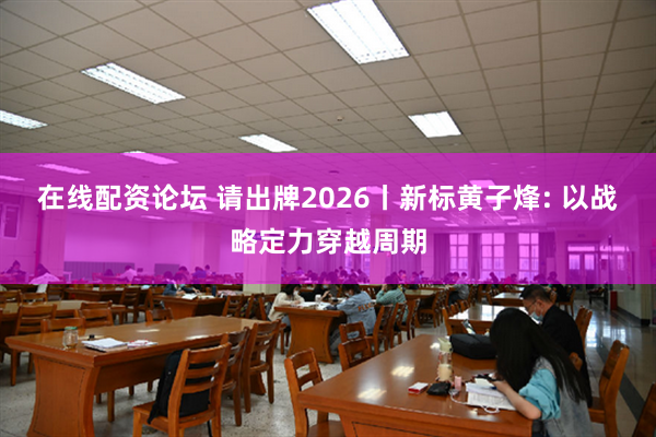 在线配资论坛 请出牌2026丨新标黄子烽: 以战略定力穿越周期