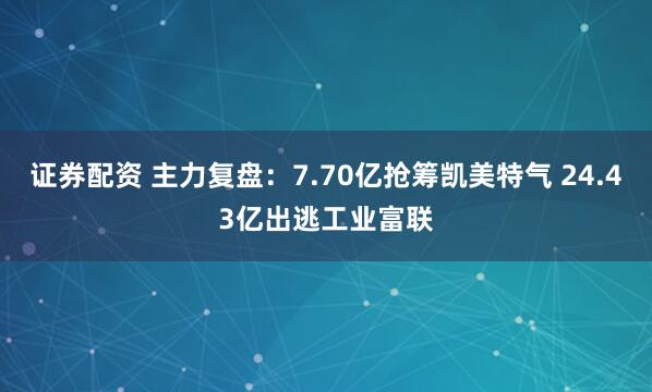 证券配资 主力复盘：7.70亿抢筹凯美特气 24.43亿出逃工业富联