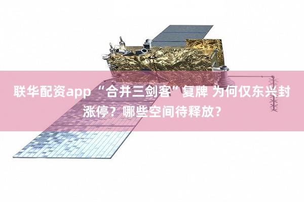 联华配资app “合并三剑客”复牌 为何仅东兴封涨停？哪些空间待释放？