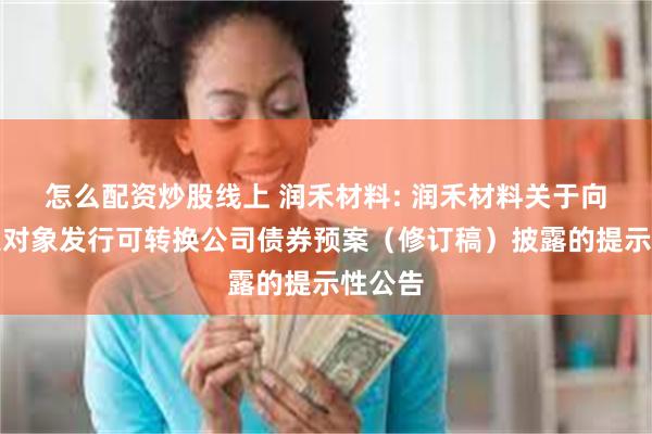怎么配资炒股线上 润禾材料: 润禾材料关于向不特定对象发行可转换公司债券预案（修订稿）披露的提示性公告